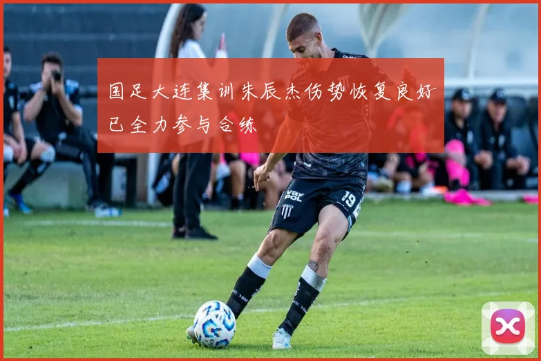 国足大连集训朱辰杰伤势恢复良好已全力参与合练