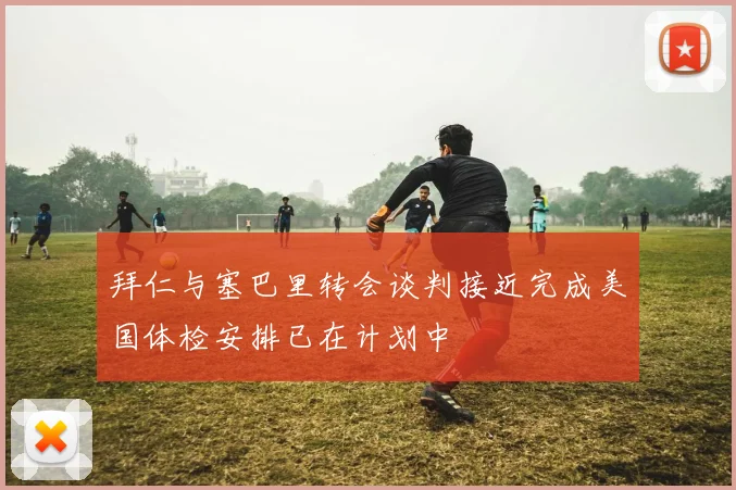 拜仁与塞巴里转会谈判接近完成美国体检安排已在计划中