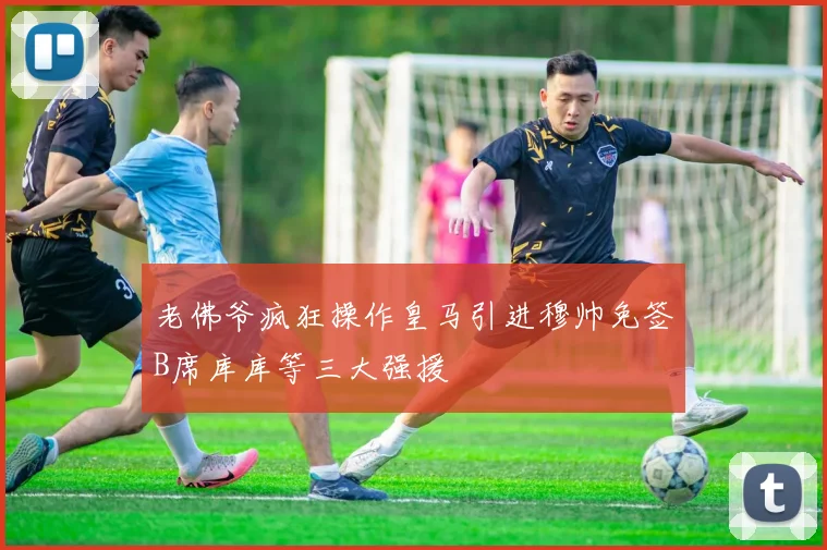 老佛爷疯狂操作皇马引进穆帅免签B席库库等三大强援