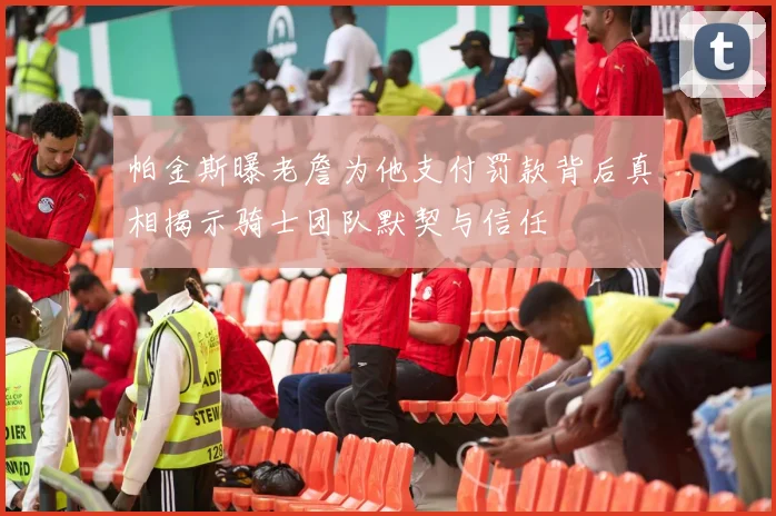 帕金斯曝老詹为他支付罚款背后真相揭示骑士团队默契与信任