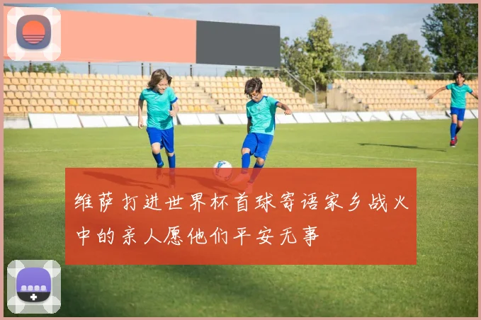 维萨打进世界杯首球寄语家乡战火中的亲人愿他们平安无事