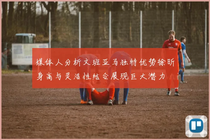 媒体人分析文班亚马独特优势徐昕身高与灵活性结合展现巨大潜力