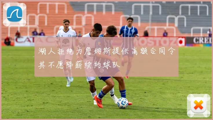 湖人拒绝为詹姆斯提供高额合同令其不愿降薪续约球队