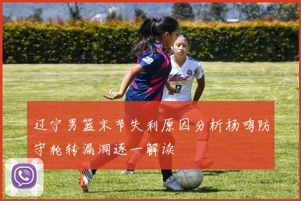 辽宁男篮末节失利原因分析杨鸣防守轮转漏洞逐一解读