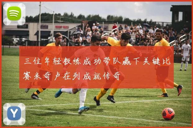 三位年轻教练成功带队赢下关键比赛米奇卢在列成就传奇