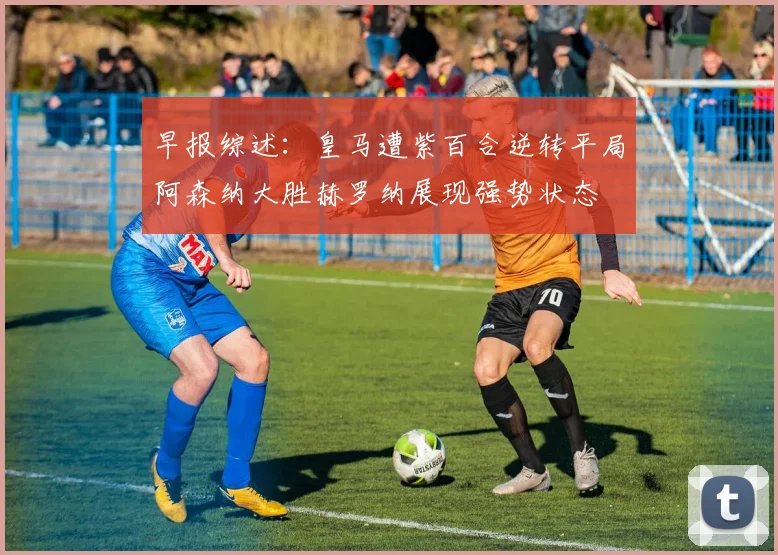 早报综述：皇马遭紫百合逆转平局阿森纳大胜赫罗纳展现强势状态
