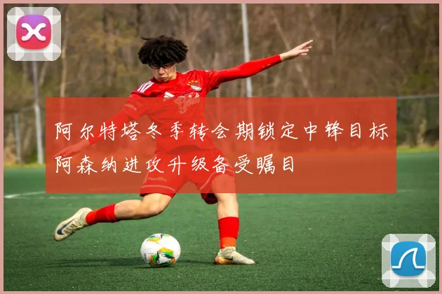 阿尔特塔冬季转会期锁定中锋目标阿森纳进攻升级备受瞩目