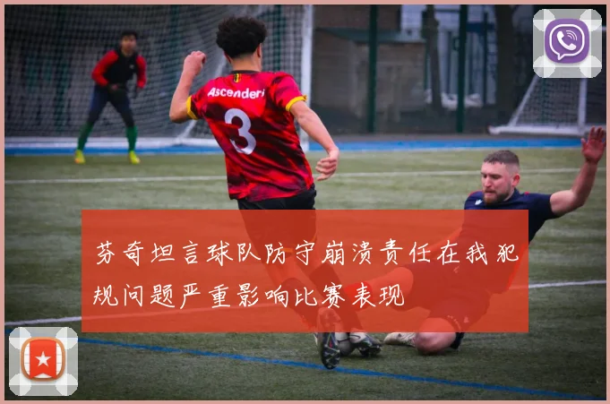 芬奇坦言球队防守崩溃责任在我犯规问题严重影响比赛表现