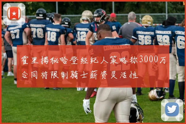 霍里揭秘哈登经纪人策略称3000万合同将限制骑士薪资灵活性