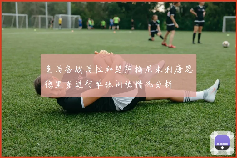 皇马备战马拉加楚阿梅尼米利唐恩德里克进行单独训练情况分析