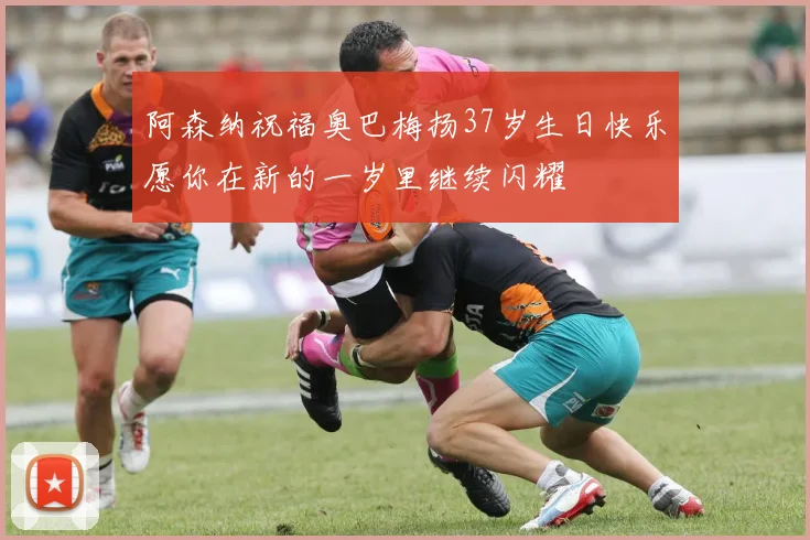 阿森纳祝福奥巴梅扬37岁生日快乐愿你在新的一岁里继续闪耀