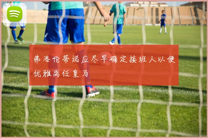 弗洛伦蒂诺应尽早确定接班人以便优雅离任皇马