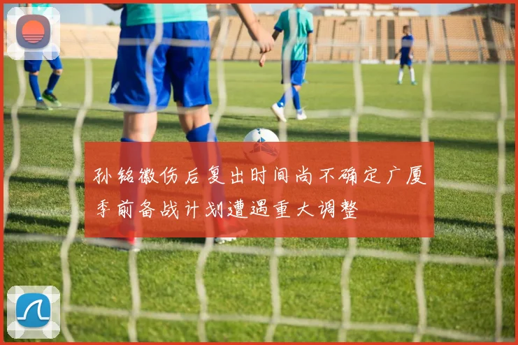 孙铭徽伤后复出时间尚不确定广厦季前备战计划遭遇重大调整
