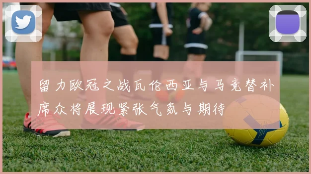 留力欧冠之战瓦伦西亚与马竞替补席众将展现紧张气氛与期待