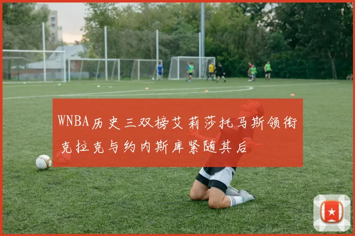WNBA历史三双榜艾莉莎托马斯领衔克拉克与约内斯库紧随其后