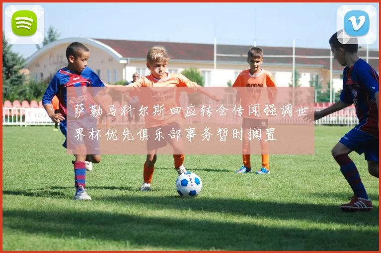 萨勒马科尔斯回应转会传闻强调世界杯优先俱乐部事务暂时搁置