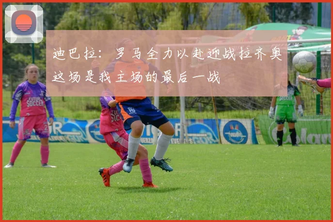 迪巴拉：罗马全力以赴迎战拉齐奥这场是我主场的最后一战
