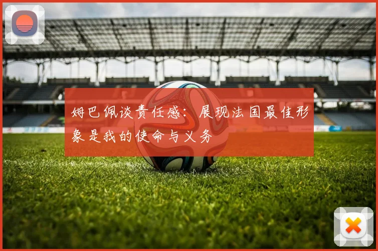 姆巴佩谈责任感：展现法国最佳形象是我的使命与义务