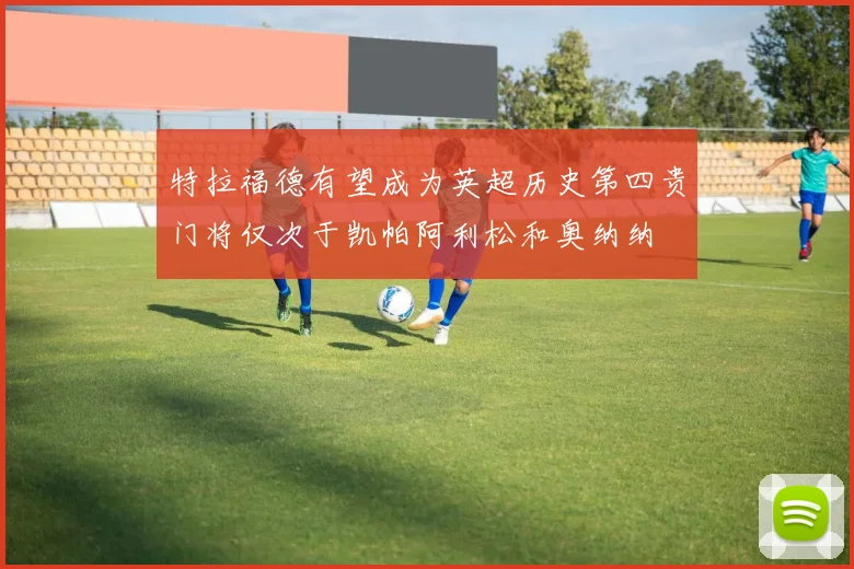 特拉福德有望成为英超历史第四贵门将仅次于凯帕阿利松和奥纳纳